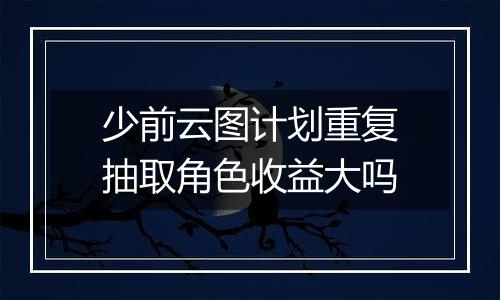 少前云图计划重复抽取角色收益大吗