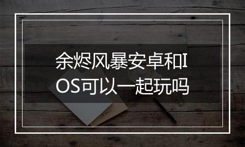 余烬风暴安卓和IOS可以一起玩吗