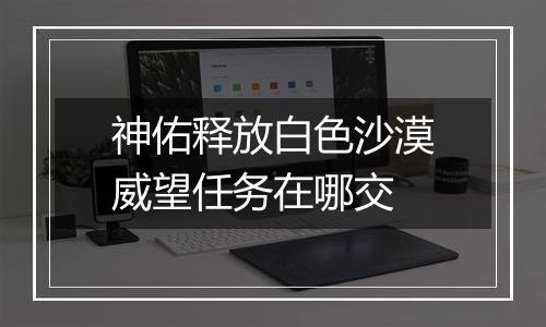 神佑释放白色沙漠威望任务在哪交