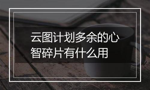 云图计划多余的心智碎片有什么用