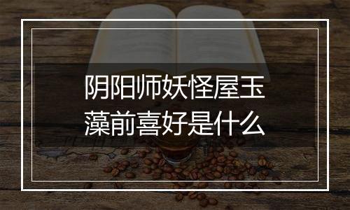 阴阳师妖怪屋玉藻前喜好是什么