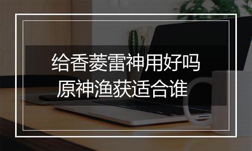 给香菱雷神用好吗 原神渔获适合谁