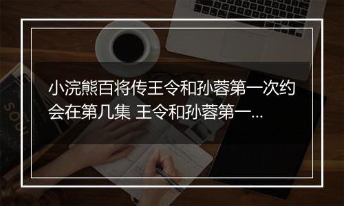小浣熊百将传王令和孙蓉第一次约会在第几集 王令和孙蓉第一次约会在第几集答案介绍