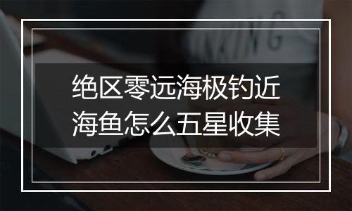 绝区零远海极钓近海鱼怎么五星收集