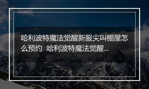 哈利波特魔法觉醒新服尖叫棚屋怎么预约  哈利波特魔法觉醒尖叫棚屋新服预约活动内容奖励