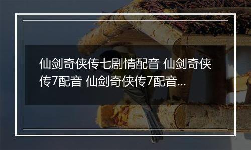仙剑奇侠传七剧情配音 仙剑奇侠传7配音 仙剑奇侠传7配音演员表