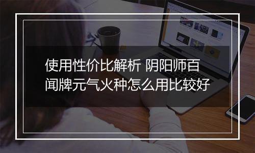 使用性价比解析 阴阳师百闻牌元气火种怎么用比较好