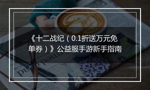 《十二战纪（0.1折送万元免单券）》公益服手游新手指南