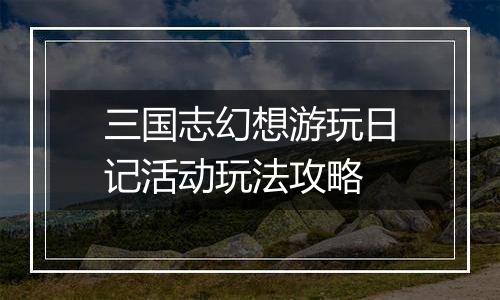 三国志幻想游玩日记活动玩法攻略