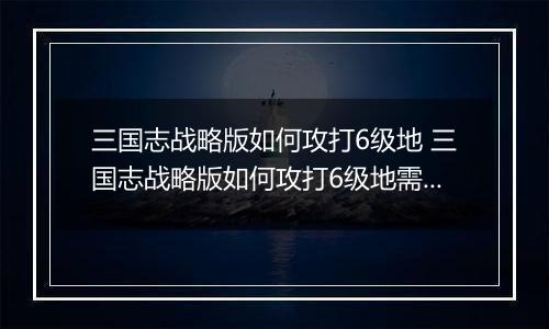 三国志战略版如何攻打6级地 三国志战略版如何攻打6级地需要多少人