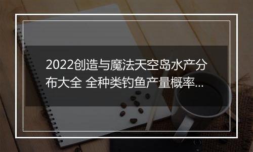 2022创造与魔法天空岛水产分布大全 全种类钓鱼产量概率汇总分享