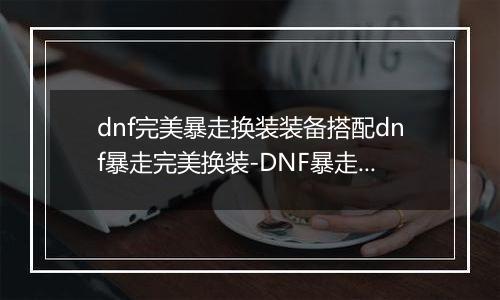 dnf完美暴走换装装备搭配dnf暴走完美换装-DNF暴走换装攻略