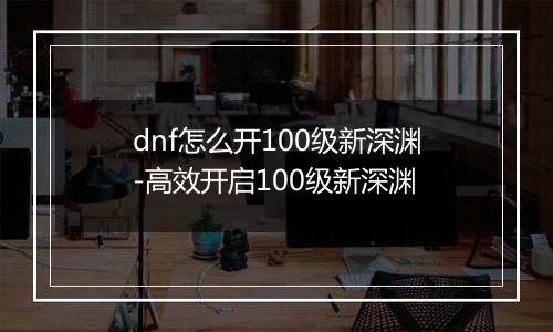 dnf怎么开100级新深渊-高效开启100级新深渊