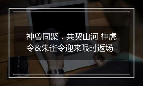 神兽同聚，共契山河 神虎令&朱雀令迎来限时返场