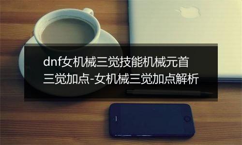 dnf女机械三觉技能机械元首三觉加点-女机械三觉加点解析