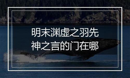 明末渊虚之羽先神之言的门在哪
