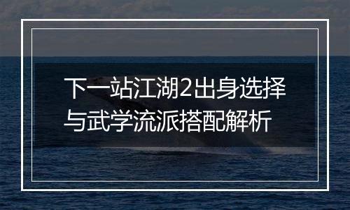 下一站江湖2出身选择与武学流派搭配解析