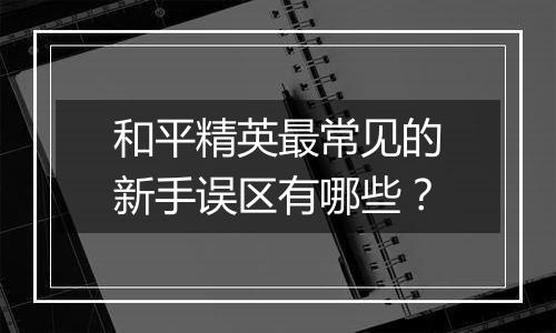 和平精英最常见的新手误区有哪些？