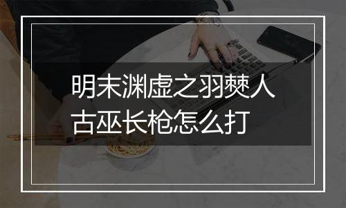 明末渊虚之羽僰人古巫长枪怎么打