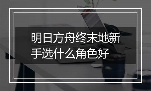 明日方舟终末地新手选什么角色好