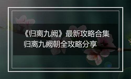 《归离九阙》最新攻略合集 归离九阙朝全攻略分享