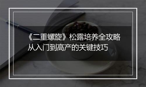 《二重螺旋》松露培养全攻略 从入门到高产的关键技巧