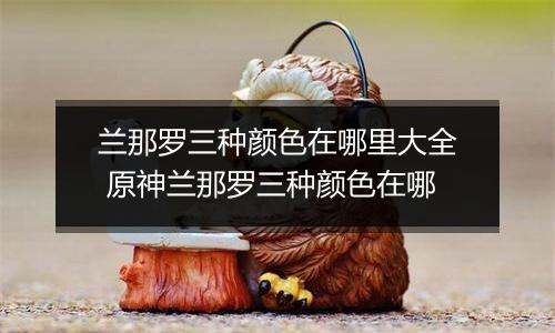 兰那罗三种颜色在哪里大全 原神兰那罗三种颜色在哪