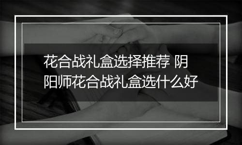 花合战礼盒选择推荐 阴阳师花合战礼盒选什么好