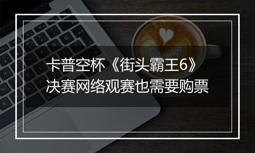 卡普空杯《街头霸王6》决赛网络观赛也需要购票