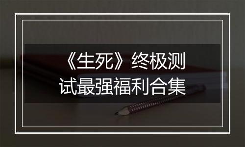 《生死》终极测试最强福利合集