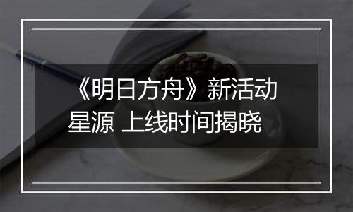《明日方舟》新活动 星源 上线时间揭晓