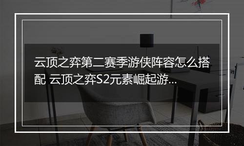 云顶之弈第二赛季游侠阵容怎么搭配 云顶之弈S2元素崛起游侠阵容搭配推荐