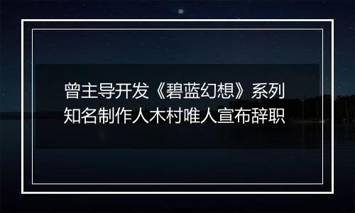 曾主导开发《碧蓝幻想》系列 知名制作人木村唯人宣布辞职