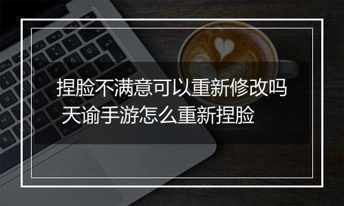 捏脸不满意可以重新修改吗 天谕手游怎么重新捏脸