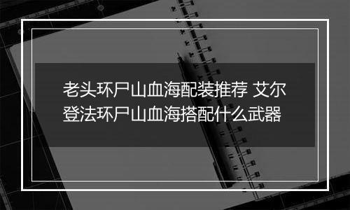 老头环尸山血海配装推荐 艾尔登法环尸山血海搭配什么武器
