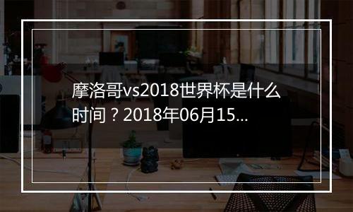 摩洛哥vs2018世界杯是什么时间？2018年06月15日23:00附直播地址