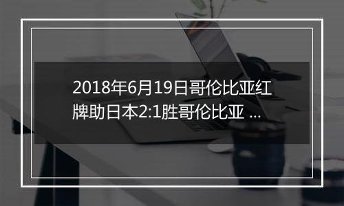 2018年6月19日哥伦比亚红牌助日本2:1胜哥伦比亚 桑切斯禁区手球被罚下视频