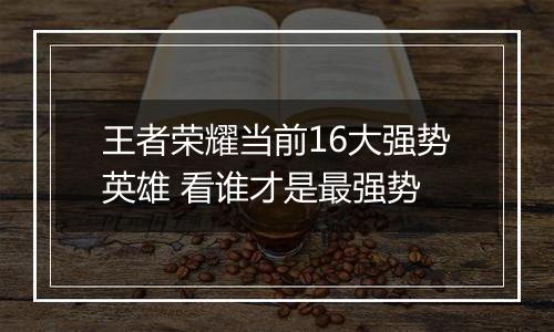 王者荣耀当前16大强势英雄 看谁才是最强势