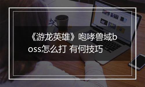 《游龙英雄》咆哮兽域boss怎么打 有何技巧