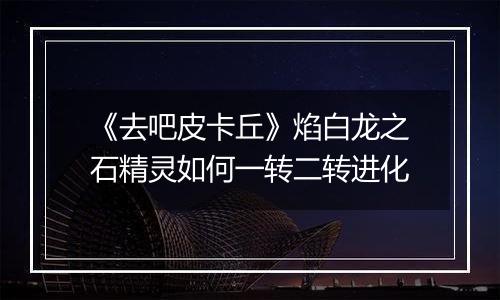 《去吧皮卡丘》焰白龙之石精灵如何一转二转进化