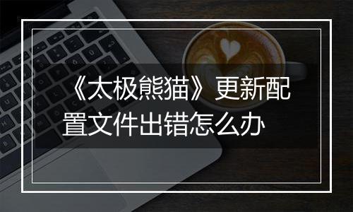 《太极熊猫》更新配置文件出错怎么办