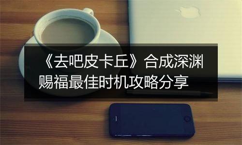 《去吧皮卡丘》合成深渊赐福最佳时机攻略分享