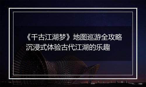 《千古江湖梦》地图巡游全攻略 沉浸式体验古代江湖的乐趣