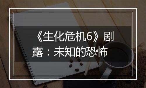 《生化危机6》剧露：未知的恐怖