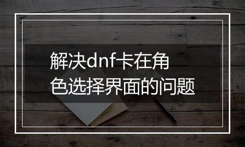 解决dnf卡在角色选择界面的问题