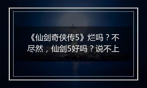 《仙剑奇侠传5》烂吗？不尽然，仙剑5好吗？说不上