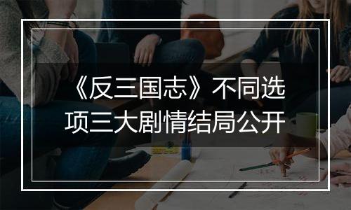 《反三国志》不同选项三大剧情结局公开