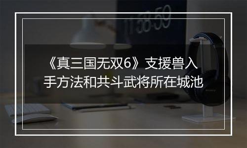 《真三国无双6》支援兽入手方法和共斗武将所在城池