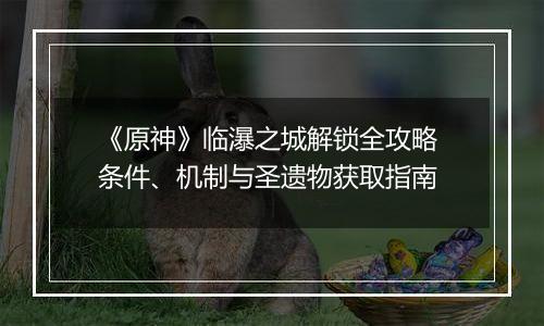 《原神》临瀑之城解锁全攻略 条件、机制与圣遗物获取指南