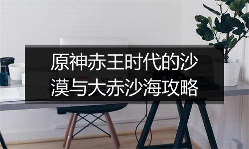 原神赤王时代的沙漠与大赤沙海攻略